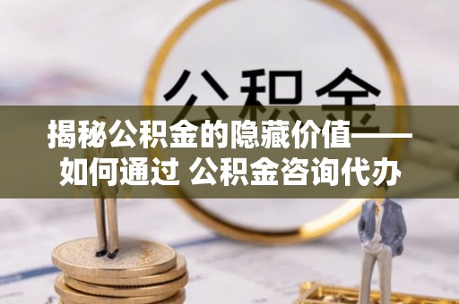 安定揭秘公积金的隐藏价值——如何通过 公积金咨询代办提取 优化财富管理